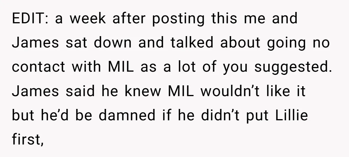 EDIT: a week after posting this me and James sat down and talked about going no contact with MIL as a lot of you suggested. James said he knew MIL...