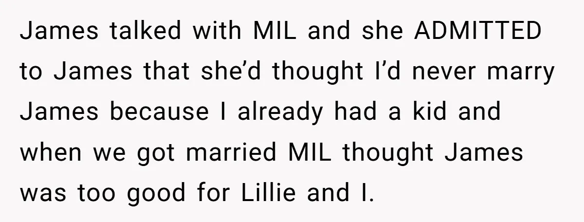 James talked with MIL and she ADMITTED to James that she’d thought I’d never marry James because I already had a kid and when we got married MIL thought James...