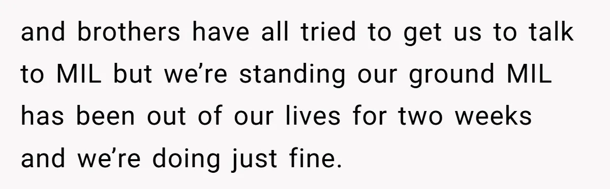 and brothers have all tried to get us to talk to MIL but we’re standing our ground MIL has been out of our lives for two weeks and we’re doing...