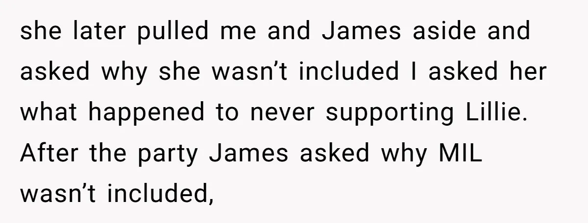 she later pulled me and James aside and asked why she wasn’t included I asked her what happened to never supporting Lillie. After the party James asked why MIL wasn’t...