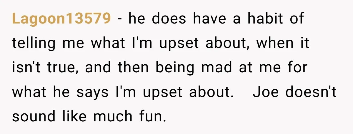 Lagoon13579 − he does have a habit of telling me what I'm upset about, when it isn't true, and then being mad at me for what he says I'm upset...
