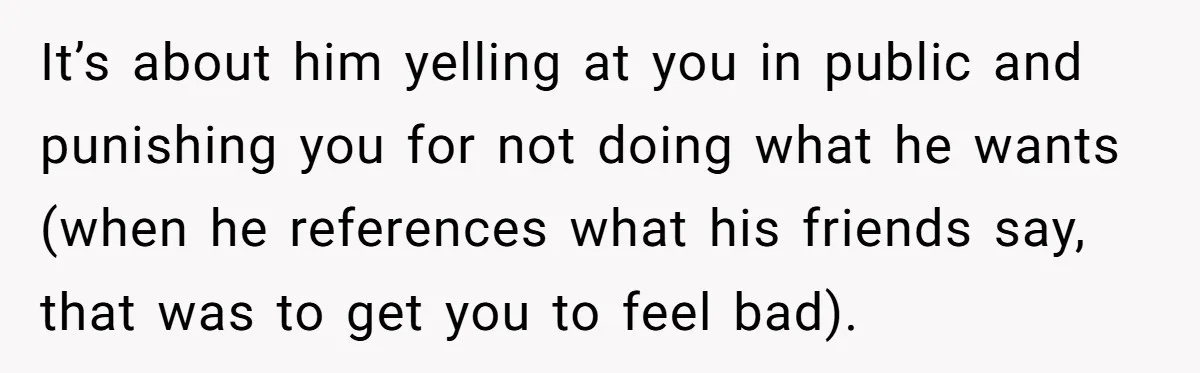 It’s about him yelling at you in public and punishing you for not doing what he wants (when he references what his friends say, that was to get you to...