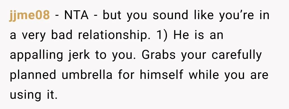 jjme08 − NTA - but you sound like you’re in a very bad relationship. 1) He is an appalling jerk to you. Grabs your carefully planned umbrella for himself while...