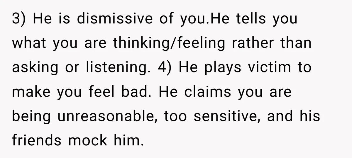 3) He is dismissive of you.He tells you what you are thinking/feeling rather than asking or listening. 4) He plays victim to make you feel bad. He claims you are...