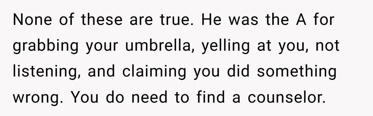 None of these are true. He was the A for grabbing your umbrella, yelling at you, not listening, and claiming you did something wrong. You do need to find a...