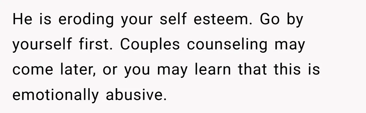 He is eroding your self esteem. Go by yourself first. Couples counseling may come later, or you may learn that this is emotionally abusive.