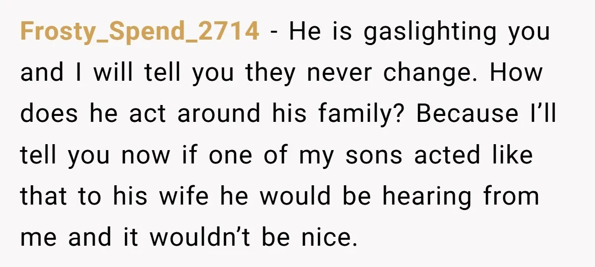 Frosty_Spend_2714 − He is gaslighting you and I will tell you they never change. How does he act around his family? Because I’ll tell you now if one of my...