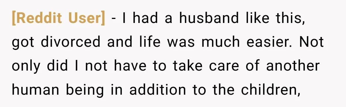 [Reddit User] − I had a husband like this, got divorced and life was much easier. Not only did I not have to take care of another human being in...
