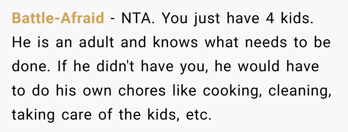 Battle-Afraid − NTA. You just have 4 kids. He is an adult and knows what needs to be done. If he didn't have you, he would have to do his...