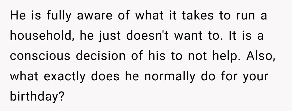 He is fully aware of what it takes to run a household, he just doesn't want to. It is a conscious decision of his to not help. Also, what exactly...