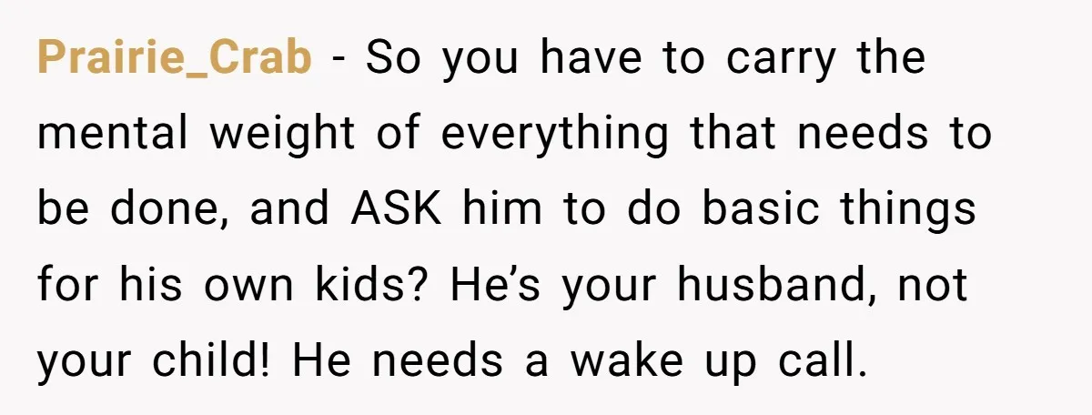 Prairie_Crab − So you have to carry the mental weight of everything that needs to be done, and ASK him to do basic things for his own kids? He’s your...
