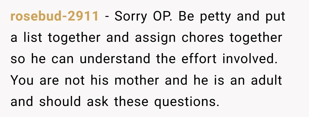 rosebud-2911 − Sorry OP. Be petty and put a list together and assign chores together so he can understand the effort involved. You are not his mother and he is...