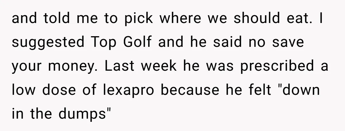 and told me to pick where we should eat. I suggested Top Golf and he said no save your money. Last week he was prescribed a low dose of lexapro...