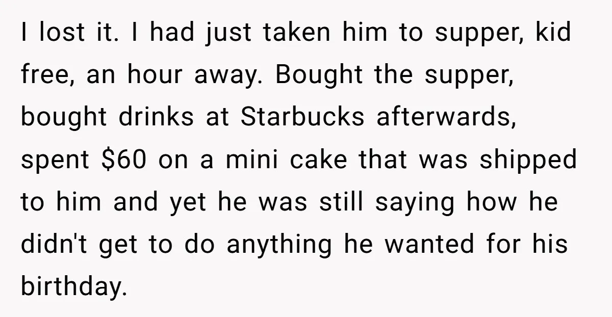 I lost it. I had just taken him to supper, kid free, an hour away. Bought the supper, bought drinks at Starbucks afterwards, spent $60 on a mini cake that...