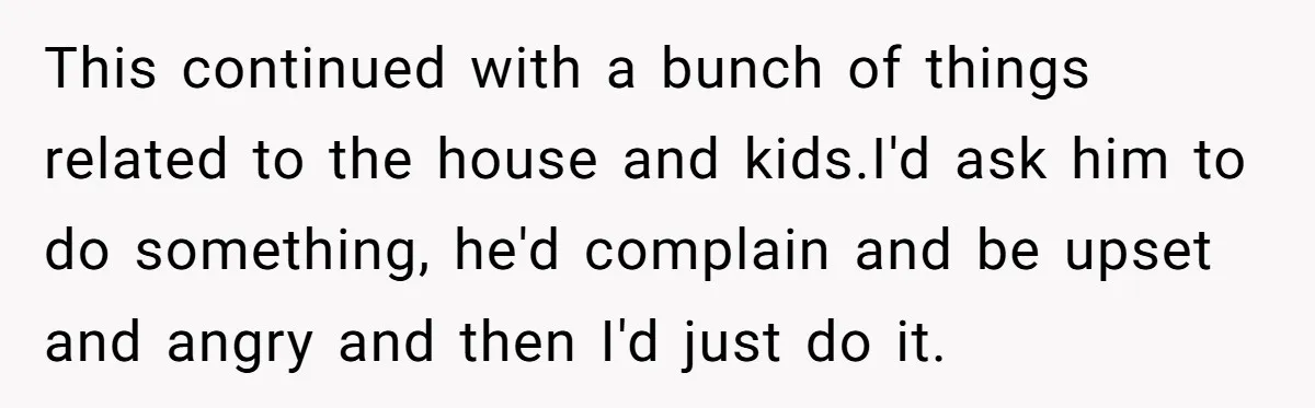 This continued with a bunch of things related to the house and kids.I'd ask him to do something, he'd complain and be upset and angry and then I'd just do...