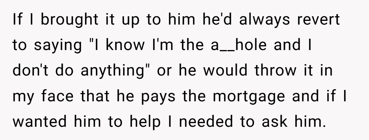 If I brought it up to him he'd always revert to saying "I know I'm the a__hole and I don't do anything" or he would throw it in my face...