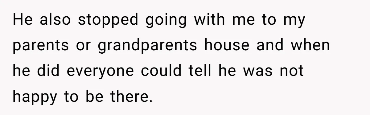He also stopped going with me to my parents or grandparents house and when he did everyone could tell he was not happy to be there.