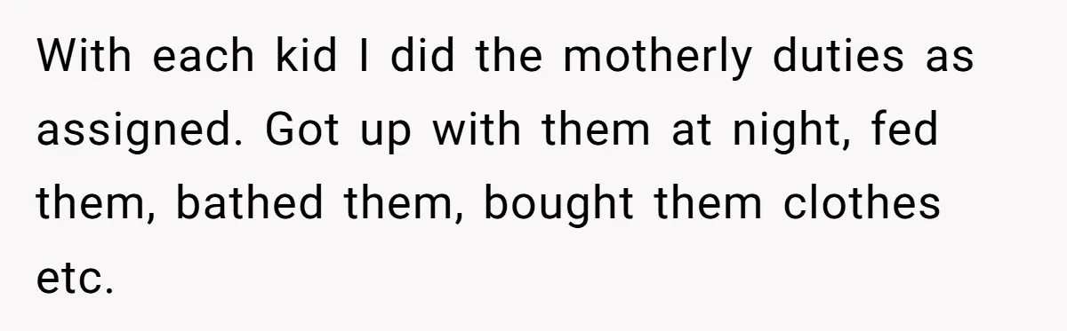 With each kid I did the motherly duties as assigned. Got up with them at night, fed them, bathed them, bought them clothes etc.
