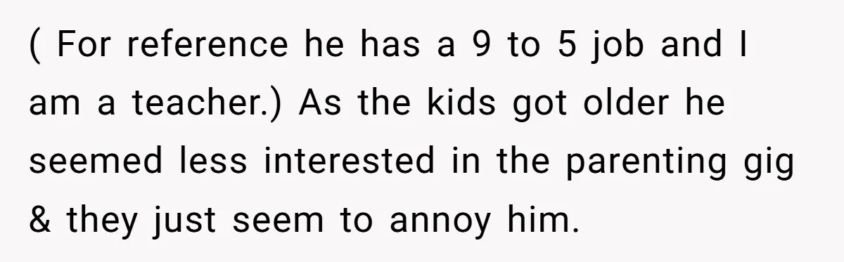 ( For reference he has a 9 to 5 job and I am a teacher.) As the kids got older he seemed less interested in the parenting gig & they...