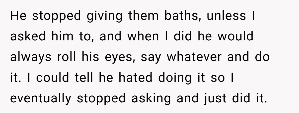 He stopped giving them baths, unless I asked him to, and when I did he would always roll his eyes, say whatever and do it. I could tell he hated...