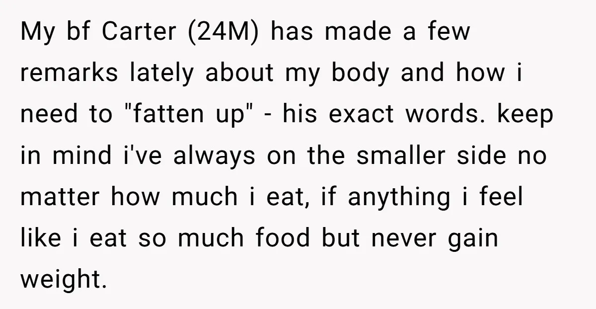 My bf Carter (24M) has made a few remarks lately about my body and how i need to "fatten up" - his exact words. keep in mind i've always on...