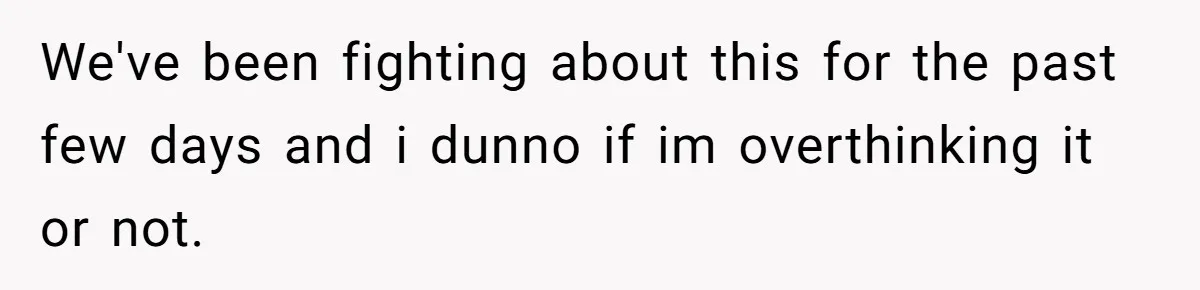 We've been fighting about this for the past few days and i dunno if im overthinking it or not.