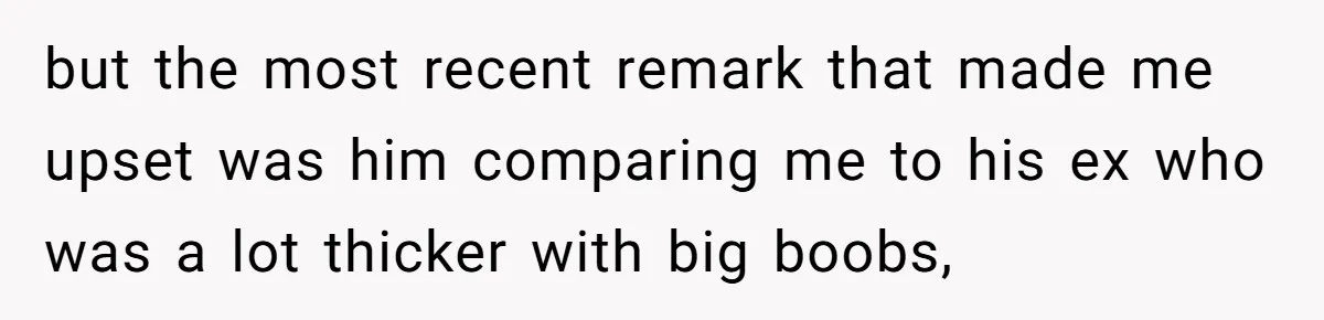 but the most recent remark that made me upset was him comparing me to his ex who was a lot thicker with big boobs,