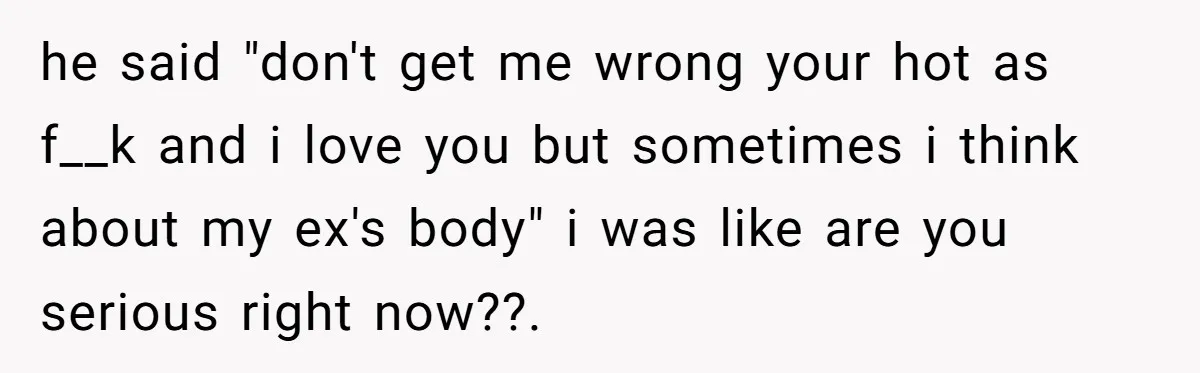 he said "don't get me wrong your hot as f__k and i love you but sometimes i think about my ex's body" i was like are you serious right now??.
