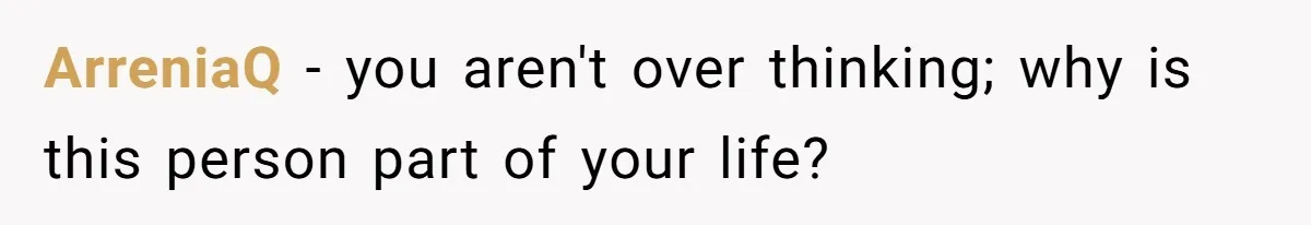 ArreniaQ − you aren't over thinking; why is this person part of your life?