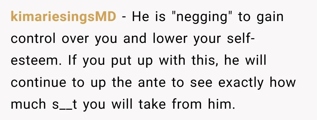 kimariesingsMD − He is "negging" to gain control over you and lower your self-esteem. If you put up with this, he will continue to up the ante to see exactly...