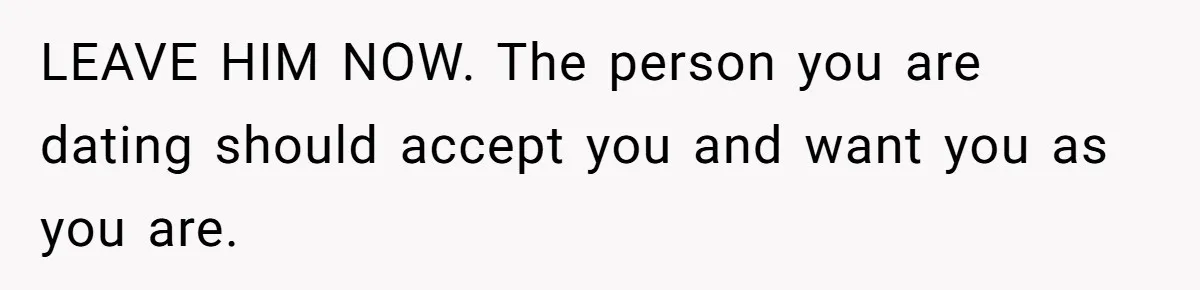 LEAVE HIM NOW. The person you are dating should accept you and want you as you are.