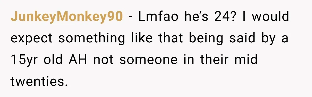 JunkeyMonkey90 − Lmfao he’s 24? I would expect something like that being said by a 15yr old AH not someone in their mid twenties.