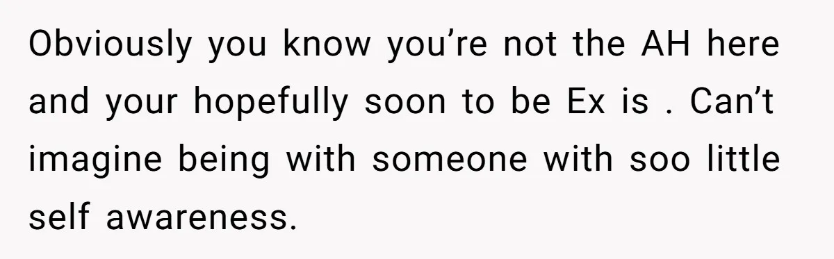 Obviously you know you’re not the AH here and your hopefully soon to be Ex is . Can’t imagine being with someone with soo little self awareness.
