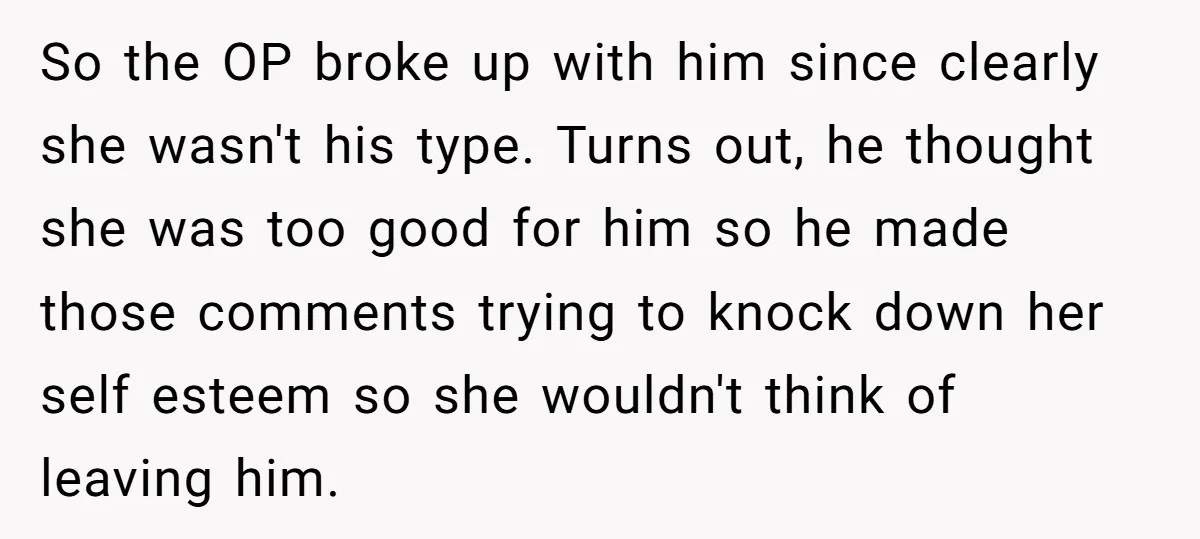 So the OP broke up with him since clearly she wasn't his type. Turns out, he thought she was too good for him so he made those comments trying to...