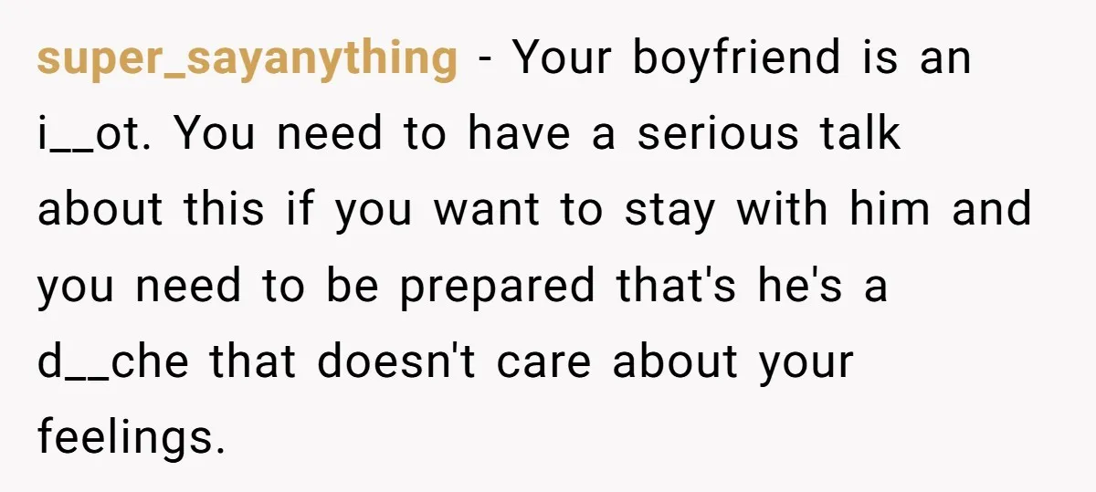 super_sayanything − Your boyfriend is an i__ot. You need to have a serious talk about this if you want to stay with him and you need to be prepared that's...