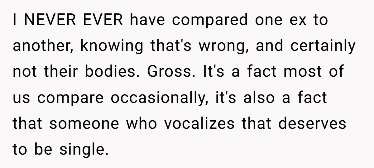 I NEVER EVER have compared one ex to another, knowing that's wrong, and certainly not their bodies. Gross. It's a fact most of us compare occasionally, it's also a fact...