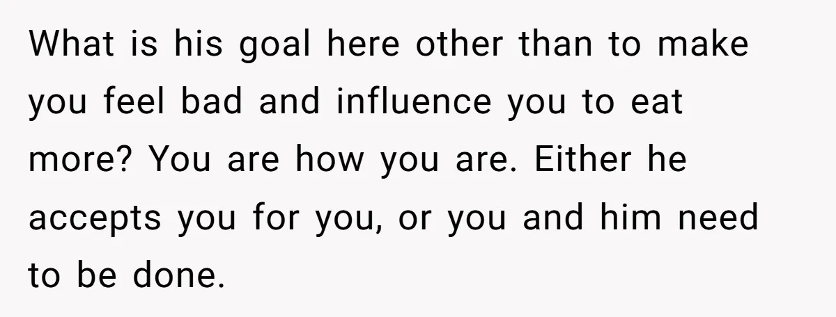 What is his goal here other than to make you feel bad and influence you to eat more? You are how you are. Either he accepts you for you, or...