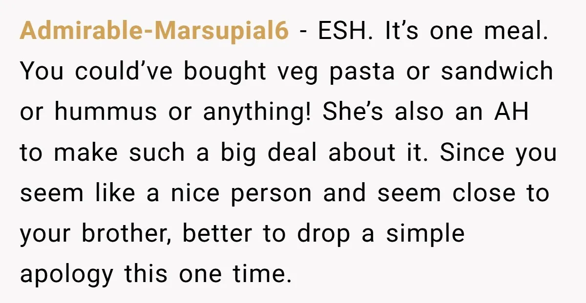 Admirable-Marsupial6 − ESH. It’s one meal. You could’ve bought veg pasta or sandwich or hummus or anything! She’s also an AH to make such a big deal about it. Since...