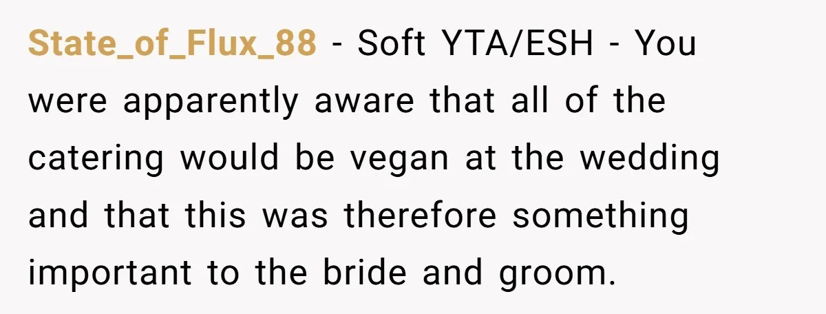 State_of_Flux_88 − Soft YTA/ESH - You were apparently aware that all of the catering would be vegan at the wedding and that this was therefore something important to the bride...