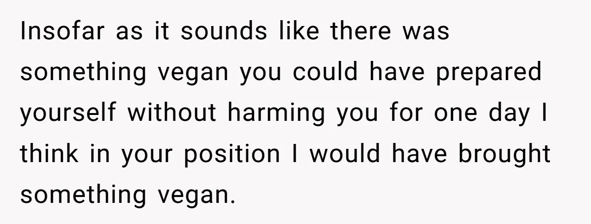 Insofar as it sounds like there was something vegan you could have prepared yourself without harming you for one day I think in your position I would have brought something...