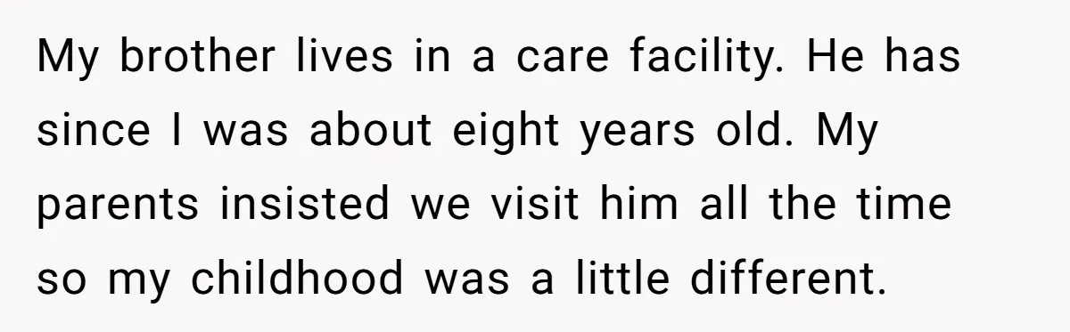 My brother lives in a care facility. He has since I was about eight years old. My parents insisted we visit him all the time so my childhood was a...