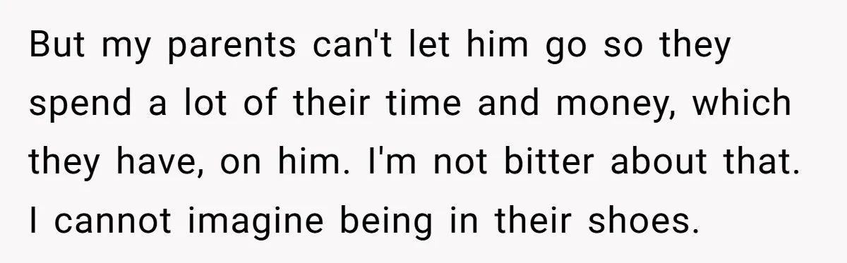 But my parents can't let him go so they spend a lot of their time and money, which they have, on him. I'm not bitter about that. I cannot imagine...