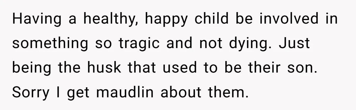 Having a healthy, happy child be involved in something so tragic and not dying. Just being the husk that used to be their son. Sorry I get maudlin about them.