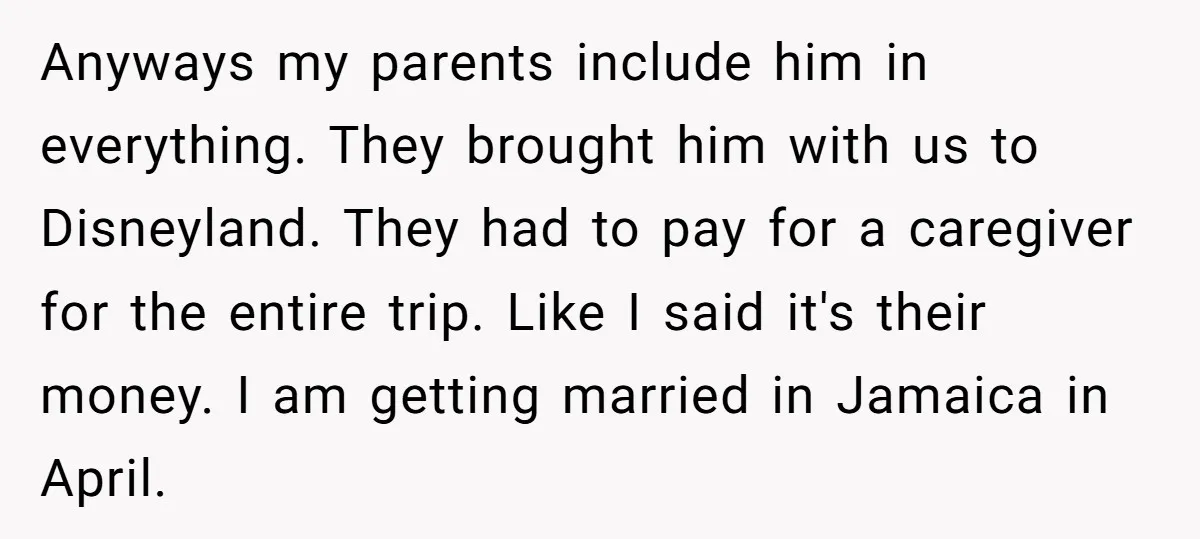 Anyways my parents include him in everything. They brought him with us to Disneyland. They had to pay for a caregiver for the entire trip. Like I said it's their...