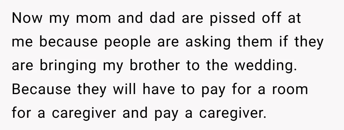 Now my mom and dad are pissed off at me because people are asking them if they are bringing my brother to the wedding. Because they will have to pay...