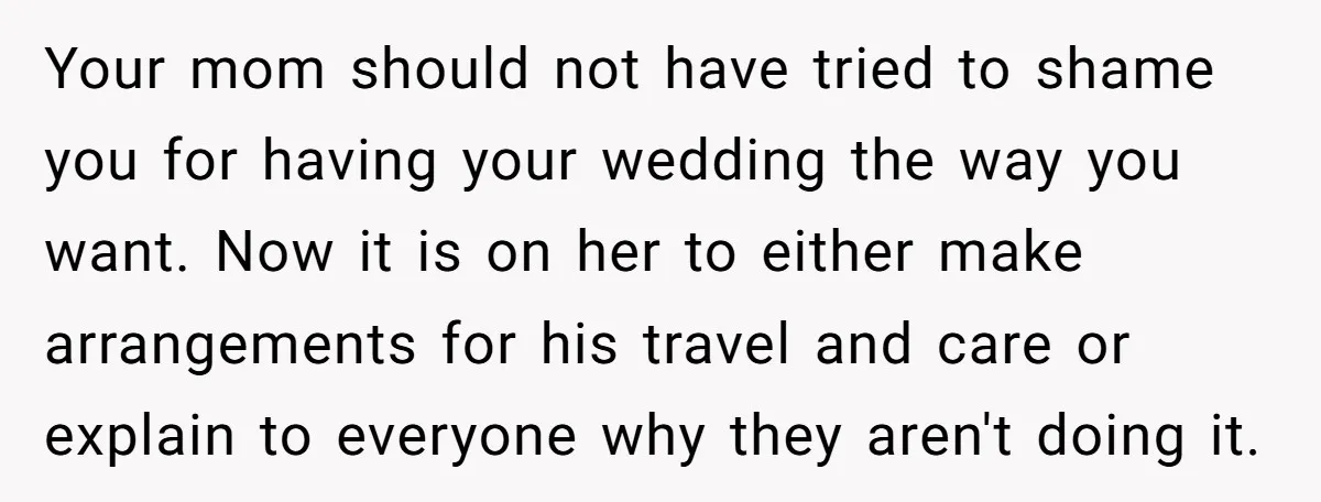 Your mom should not have tried to shame you for having your wedding the way you want. Now it is on her to either make arrangements for his travel and...
