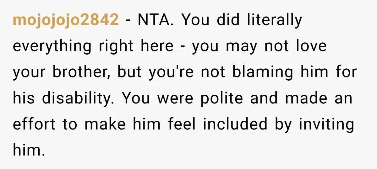 mojojojo2842 − NTA. You did literally everything right here - you may not love your brother, but you're not blaming him for his disability. You were polite and made an...