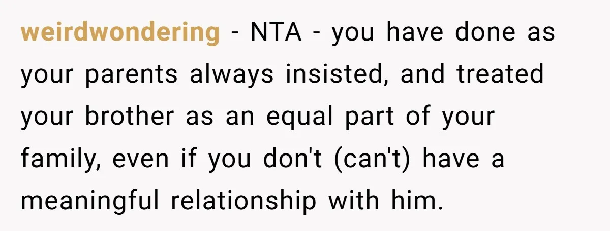 weirdwondering − NTA - you have done as your parents always insisted, and treated your brother as an equal part of your family, even if you don't (can't) have a...