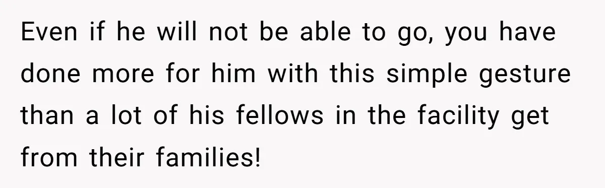 Even if he will not be able to go, you have done more for him with this simple gesture than a lot of his fellows in the facility get from...
