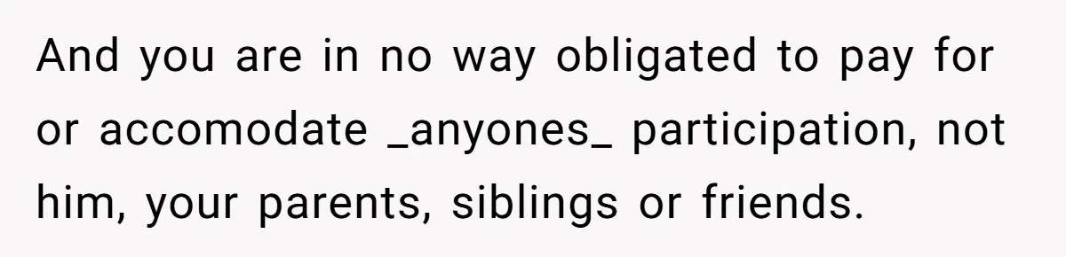 And you are in no way obligated to pay for or accomodate _anyones_ participation, not him, your parents, siblings or friends.